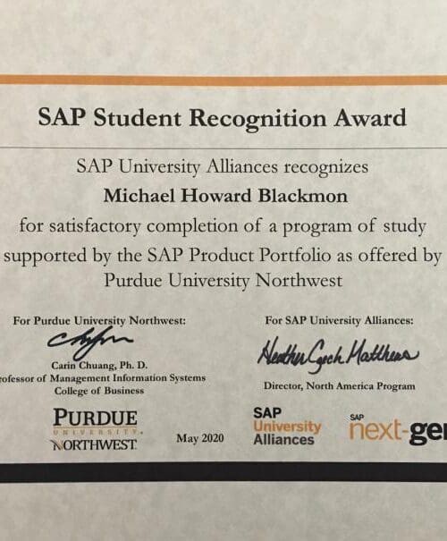 SAP Student Recognition Award. SAP University Alliances recognizes Michael Howard Blackmon for satisfactory completion of a program of study supported by the SAP Product Portfolio as offered by Purdue University Northwest.