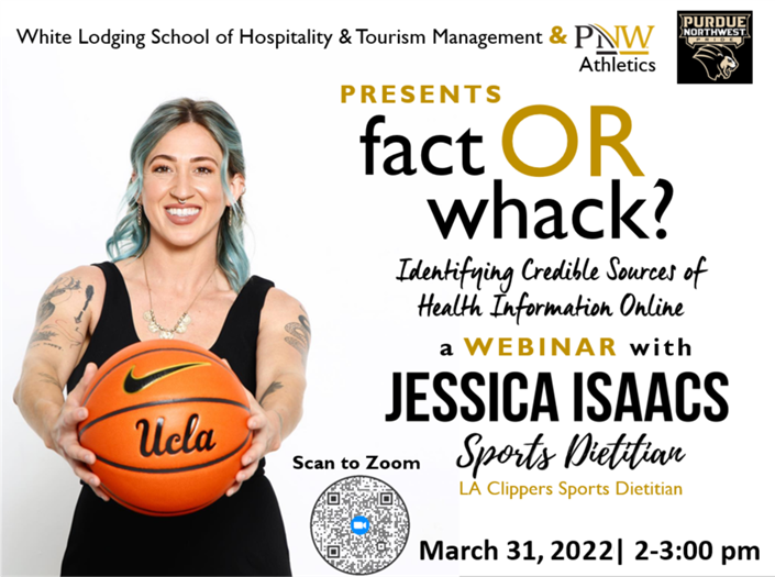 Fact or Whack? Identifying Credible Sources of Health Information Online Presented by the White Lodging School of Hospitality & Tourism Management and PNW Athletics A webinar with Jessica Isaacs, Sports Dietician, the LA Clippers Sports Dietician on March 31, 2022 from 2 to 3 pm
